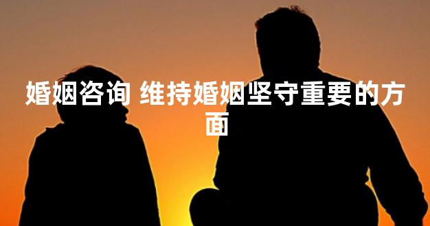 婚姻咨询 维持婚姻坚守重要的方面